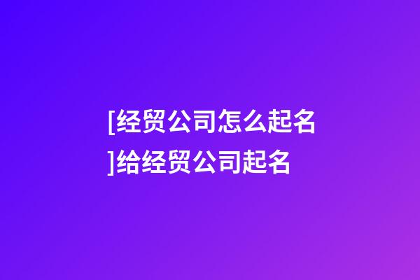 [经贸公司怎么起名]给经贸公司起名-第1张-公司起名-玄机派